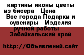 картины,иконы,цветы из бисера › Цена ­ 2 000 - Все города Подарки и сувениры » Изделия ручной работы   . Забайкальский край